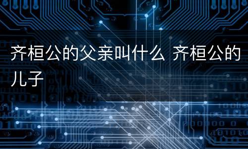 齐桓公的父亲叫什么 齐桓公的儿子