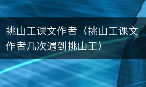 挑山工课文作者（挑山工课文作者几次遇到挑山工）