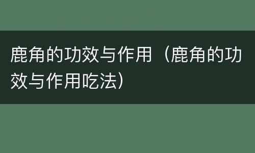 鹿角的功效与作用（鹿角的功效与作用吃法）