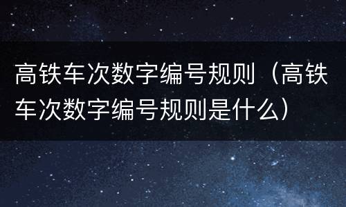 高铁车次数字编号规则（高铁车次数字编号规则是什么）