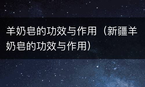 羊奶皂的功效与作用（新疆羊奶皂的功效与作用）