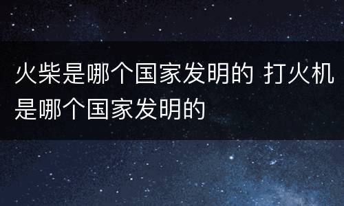 火柴是哪个国家发明的 打火机是哪个国家发明的