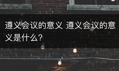 遵义会议的意义 遵义会议的意义是什么?