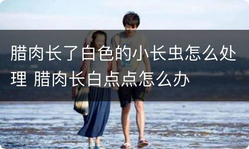 腊肉长了白色的小长虫怎么处理 腊肉长白点点怎么办