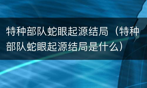 特种部队蛇眼起源结局（特种部队蛇眼起源结局是什么）