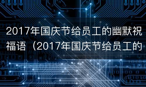 2017年国庆节给员工的幽默祝福语（2017年国庆节给员工的幽默祝福语怎么写）
