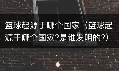 篮球起源于哪个国家（篮球起源于哪个国家?是谁发明的?）