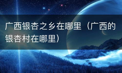广西银杏之乡在哪里（广西的银杏村在哪里）