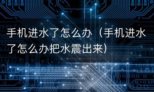 手机进水了怎么办（手机进水了怎么办把水震出来）