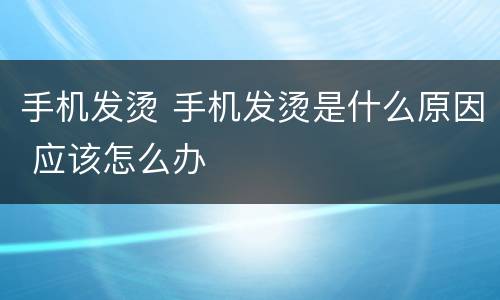 手机发烫 手机发烫是什么原因 应该怎么办