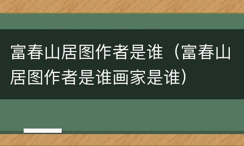 富春山居图作者是谁（富春山居图作者是谁画家是谁）