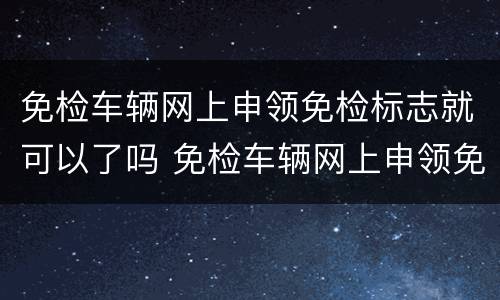 免检车辆网上申领免检标志就可以了吗 免检车辆网上申领免检标志流程