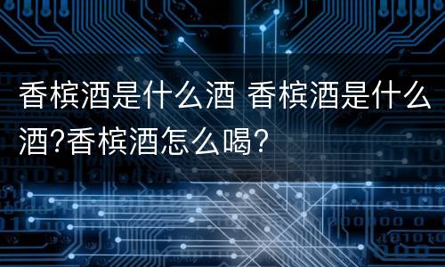 香槟酒是什么酒 香槟酒是什么酒?香槟酒怎么喝?