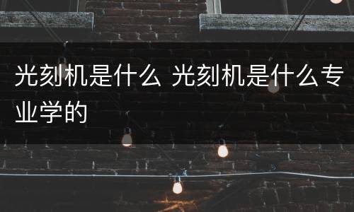光刻机是什么 光刻机是什么专业学的