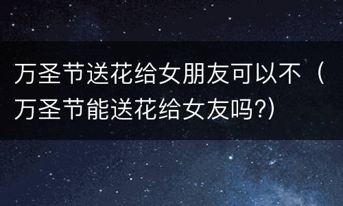 万圣节送花给女朋友可以不（万圣节能送花给女友吗?）