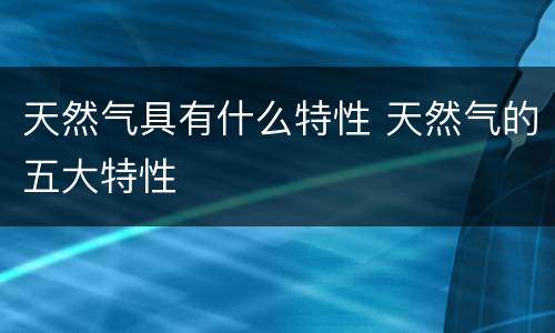 天然气具有什么特性 天然气的五大特性