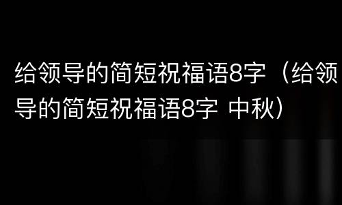 给领导的简短祝福语8字（给领导的简短祝福语8字 中秋）