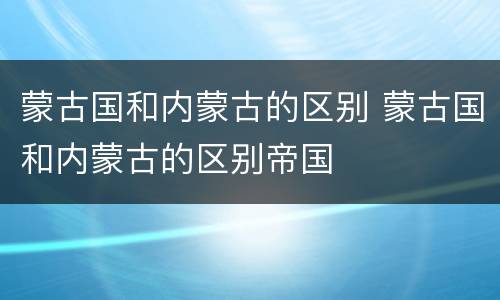 蒙古国和内蒙古的区别 蒙古国和内蒙古的区别帝国