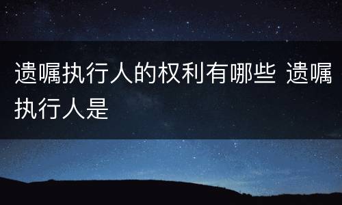 遗嘱执行人的权利有哪些 遗嘱执行人是
