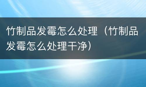 竹制品发霉怎么处理（竹制品发霉怎么处理干净）