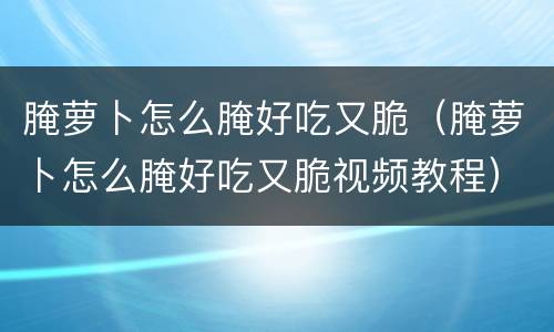 腌萝卜怎么腌好吃又脆（腌萝卜怎么腌好吃又脆视频教程）