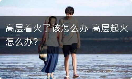 高层着火了该怎么办 高层起火怎么办?