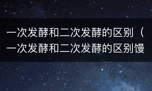一次发酵和二次发酵的区别（一次发酵和二次发酵的区别馒头）