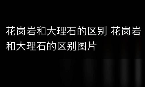 花岗岩和大理石的区别 花岗岩和大理石的区别图片