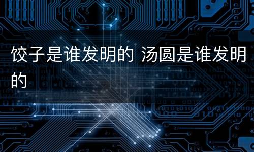 饺子是谁发明的 汤圆是谁发明的