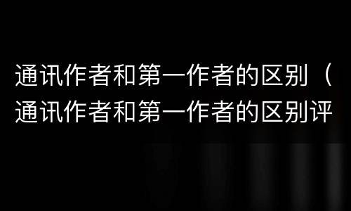 通讯作者和第一作者的区别（通讯作者和第一作者的区别评职称）