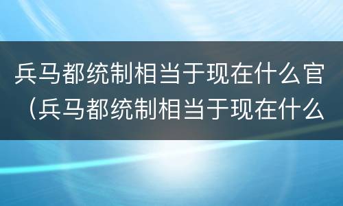 兵马都统制相当于现在什么官（兵马都统制相当于现在什么官职级别）