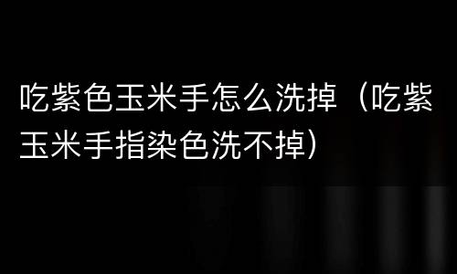 吃紫色玉米手怎么洗掉（吃紫玉米手指染色洗不掉）