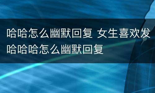 哈哈怎么幽默回复 女生喜欢发哈哈哈怎么幽默回复