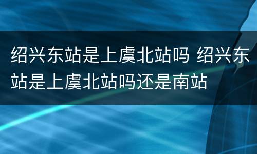 绍兴东站是上虞北站吗 绍兴东站是上虞北站吗还是南站