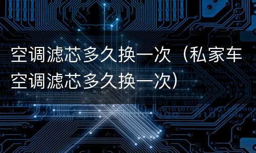空调滤芯多久换一次（私家车空调滤芯多久换一次）