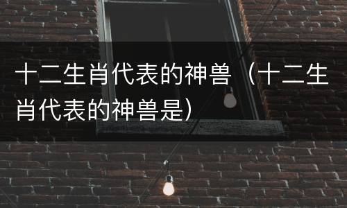 十二生肖代表的神兽（十二生肖代表的神兽是）