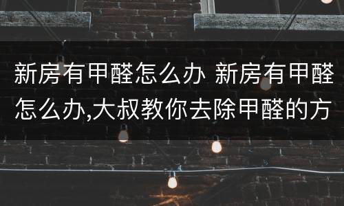 新房有甲醛怎么办 新房有甲醛怎么办,大叔教你去除甲醛的方法