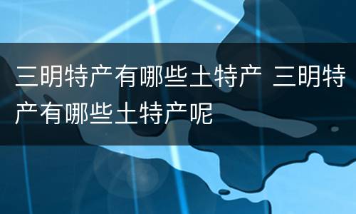 三明特产有哪些土特产 三明特产有哪些土特产呢