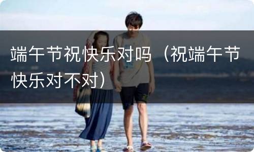 端午节祝快乐对吗（祝端午节快乐对不对）