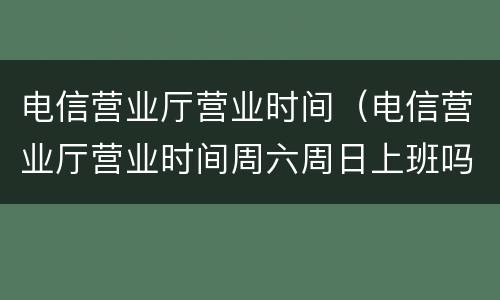 电信营业厅营业时间（电信营业厅营业时间周六周日上班吗）