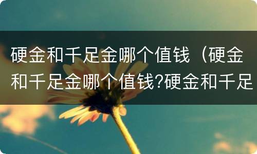 硬金和千足金哪个值钱（硬金和千足金哪个值钱?硬金和千足金哪个保值）