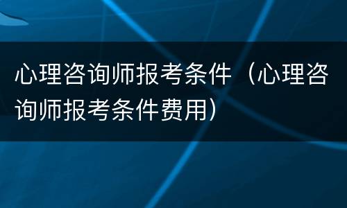 心理咨询师报考条件（心理咨询师报考条件费用）
