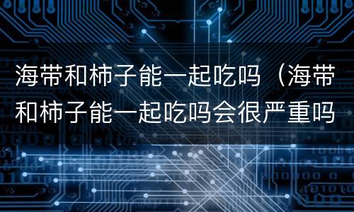 海带和柿子能一起吃吗（海带和柿子能一起吃吗会很严重吗）