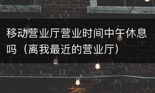 移动营业厅营业时间中午休息吗（离我最近的营业厅）
