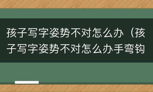 孩子写字姿势不对怎么办（孩子写字姿势不对怎么办手弯钩怎么办）