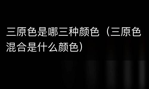 三原色是哪三种颜色（三原色混合是什么颜色）