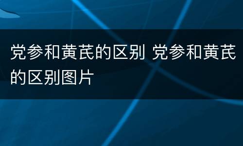 党参和黄芪的区别 党参和黄芪的区别图片