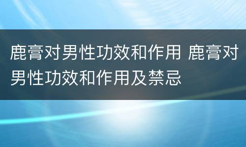 鹿膏对男性功效和作用 鹿膏对男性功效和作用及禁忌