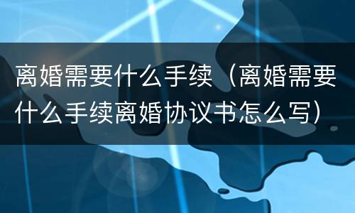 离婚需要什么手续（离婚需要什么手续离婚协议书怎么写）