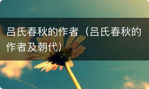 吕氏春秋的作者（吕氏春秋的作者及朝代）